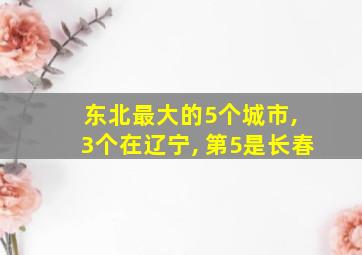 东北最大的5个城市, 3个在辽宁, 第5是长春